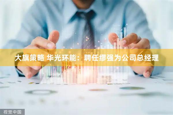 大旗策略 华光环能：聘任缪强为公司总经理