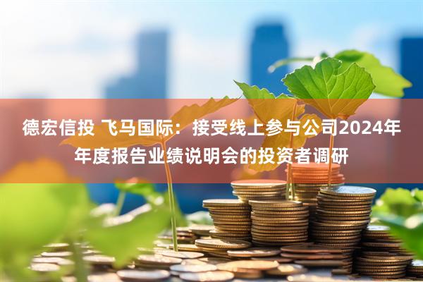 德宏信投 飞马国际：接受线上参与公司2024年年度报告业绩说明会的投资者调研