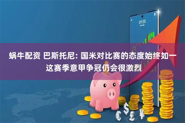 蜗牛配资 巴斯托尼: 国米对比赛的态度始终如一 这赛季意甲争冠仍会很激烈