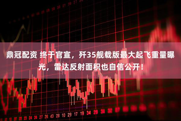 鼎冠配资 终于官宣，歼35舰载版最大起飞重量曝光，雷达反射面积也自信公开！