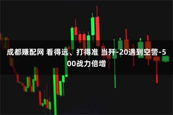 成都赚配网 看得远、打得准 当歼-20遇到空警-500战力倍增