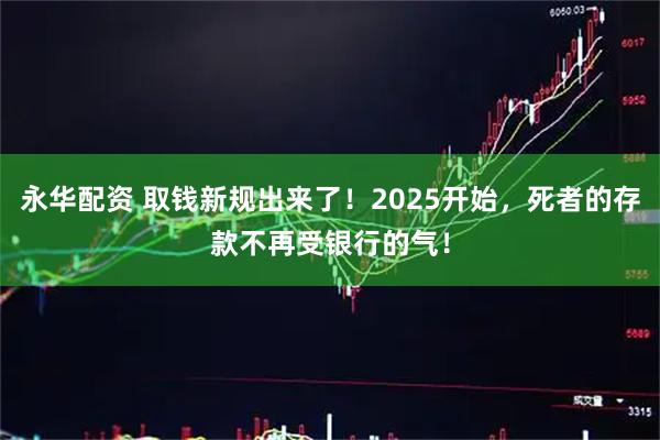 永华配资 取钱新规出来了！2025开始，死者的存款不再受银行的气！