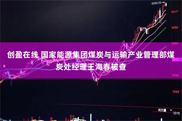 创盈在线 国家能源集团煤炭与运输产业管理部煤炭处经理王海春被查