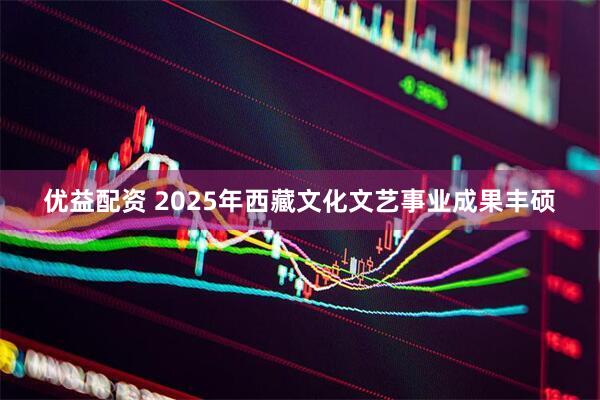 优益配资 2025年西藏文化文艺事业成果丰硕