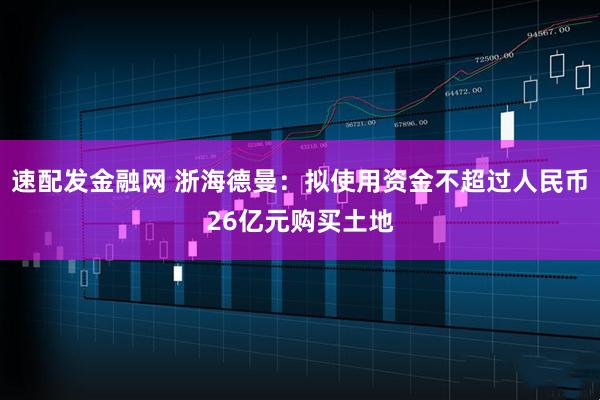 速配发金融网 浙海德曼：拟使用资金不超过人民币26亿元购买土地