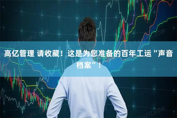 高亿管理 请收藏！这是为您准备的百年工运“声音档案”！