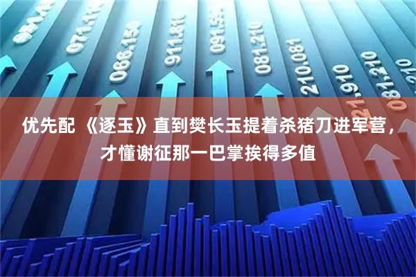 优先配 《逐玉》直到樊长玉提着杀猪刀进军营,才懂谢征那一巴掌挨得多值