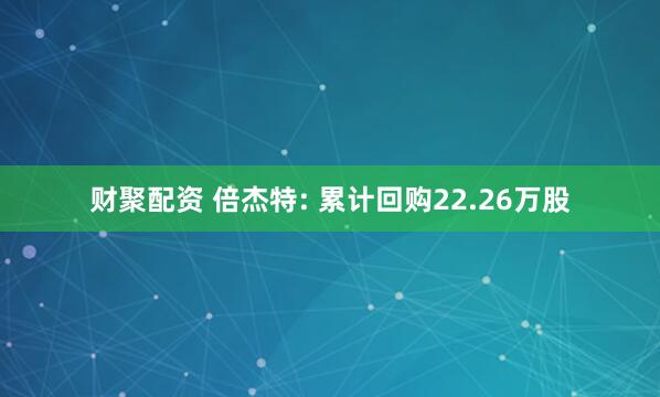 财聚配资 倍杰特: 累计回购22.26万股